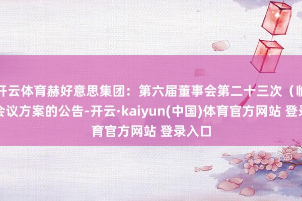 开云体育赫好意思集团：第六届董事会第二十三次（临时）会议方案的公告-开云·kaiyun(中国)体育官方网站 登录入口