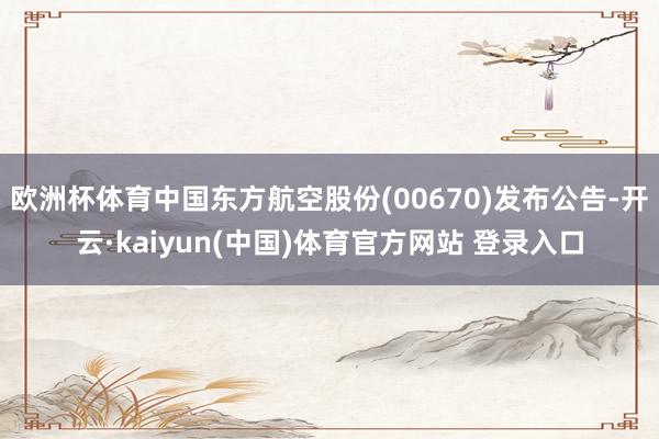 欧洲杯体育中国东方航空股份(00670)发布公告-开云·kaiyun(中国)体育官方网站 登录入口