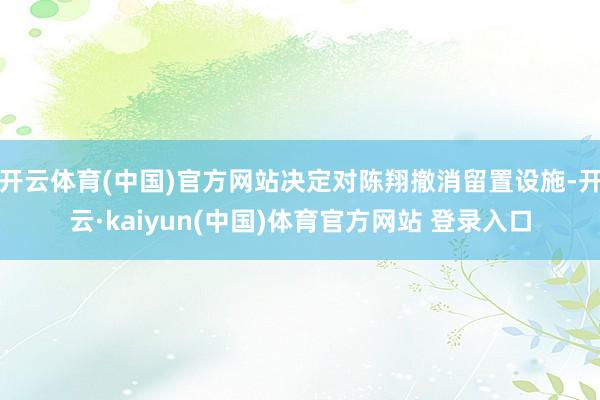 开云体育(中国)官方网站决定对陈翔撤消留置设施-开云·kaiyun(中国)体育官方网站 登录入口