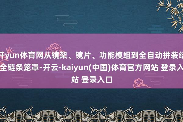 开yun体育网从镜架、镜片、功能模组到全自动拼装结束全链条笼罩-开云·kaiyun(中国)体育官方网站 登录入口