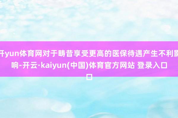 开yun体育网对于畴昔享受更高的医保待遇产生不利影响-开云·kaiyun(中国)体育官方网站 登录入口