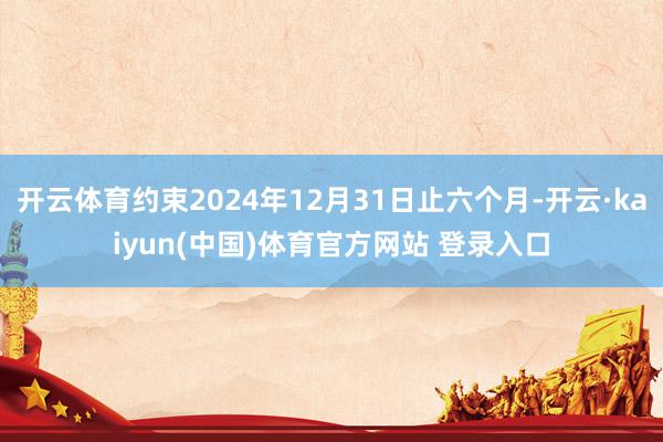 开云体育约束2024年12月31日止六个月-开云·kaiyun(中国)体育官方网站 登录入口