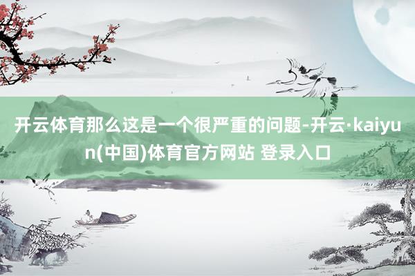 开云体育那么这是一个很严重的问题-开云·kaiyun(中国)体育官方网站 登录入口