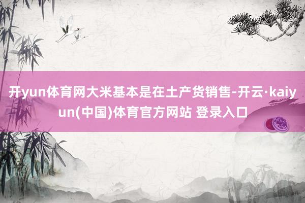 开yun体育网大米基本是在土产货销售-开云·kaiyun(中国)体育官方网站 登录入口
