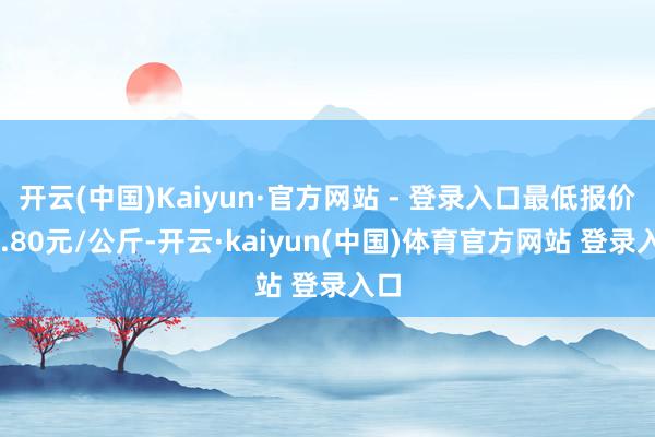开云(中国)Kaiyun·官方网站 - 登录入口最低报价11.80元/公斤-开云·kaiyun(中国)体育官方网站 登录入口