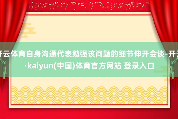 开云体育自身沟通代表勉强该问题的细节伸开会谈-开云·kaiyun(中国)体育官方网站 登录入口