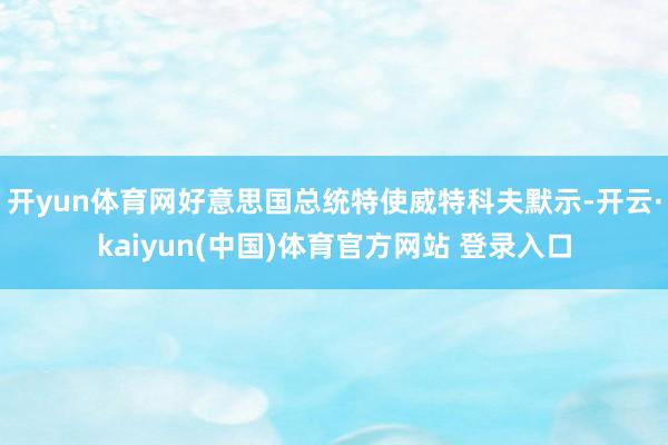 开yun体育网好意思国总统特使威特科夫默示-开云·kaiyun(中国)体育官方网站 登录入口
