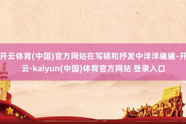 开云体育(中国)官方网站在写稿和抒发中洋洋纚纚-开云·kaiyun(中国)体育官方网站 登录入口