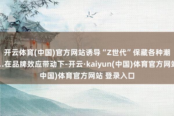 开云体育(中国)官方网站诱导“Z世代”保藏各种潮水玩物……在品牌效应带动下-开云·kaiyun(中国)体育官方网站 登录入口