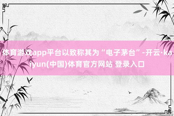 体育游戏app平台以致称其为“电子茅台”-开云·kaiyun(中国)体育官方网站 登录入口