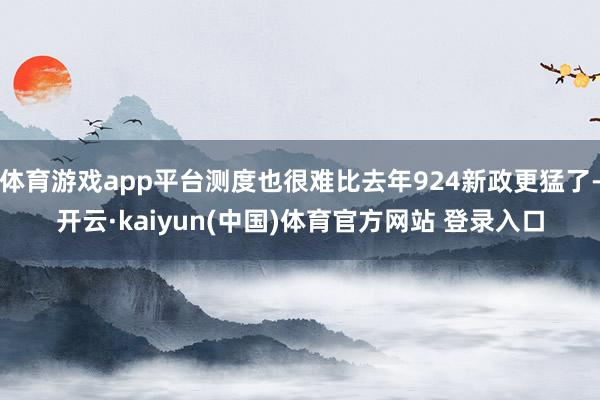 体育游戏app平台测度也很难比去年924新政更猛了-开云·kaiyun(中国)体育官方网站 登录入口