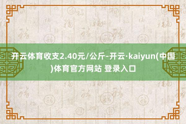 开云体育收支2.40元/公斤-开云·kaiyun(中国)体育官方网站 登录入口