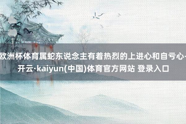 欧洲杯体育属蛇东说念主有着热烈的上进心和自亏心-开云·kaiyun(中国)体育官方网站 登录入口