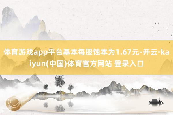 体育游戏app平台基本每股蚀本为1.67元-开云·kaiyun(中国)体育官方网站 登录入口