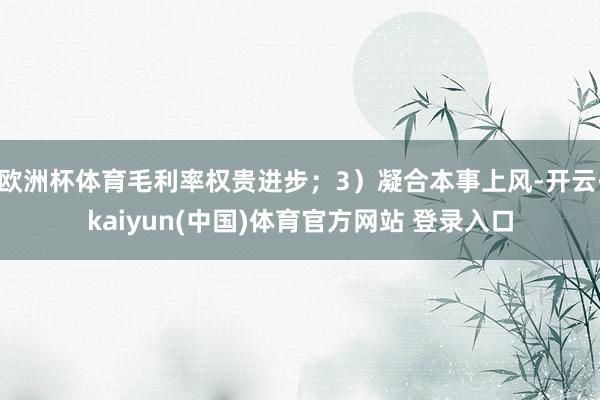 欧洲杯体育毛利率权贵进步；3）凝合本事上风-开云·kaiyun(中国)体育官方网站 登录入口