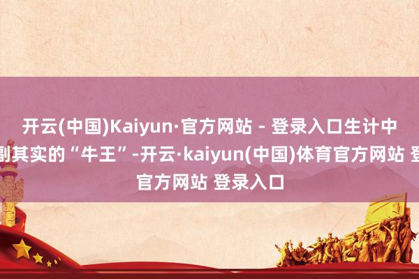 开云(中国)Kaiyun·官方网站 - 登录入口生计中亦然名副其实的“牛王”-开云·kaiyun(中国)体育官方网站 登录入口