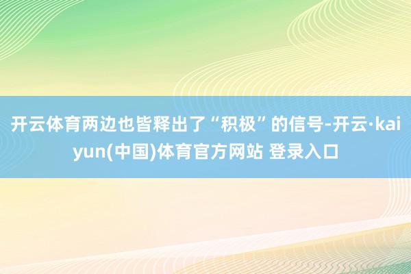 开云体育两边也皆释出了“积极”的信号-开云·kaiyun(中国)体育官方网站 登录入口