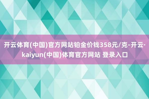 开云体育(中国)官方网站铂金价钱358元/克-开云·kaiyun(中国)体育官方网站 登录入口