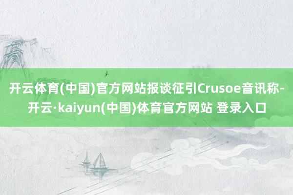 开云体育(中国)官方网站　　报谈征引Crusoe音讯称-开云·kaiyun(中国)体育官方网站 登录入口