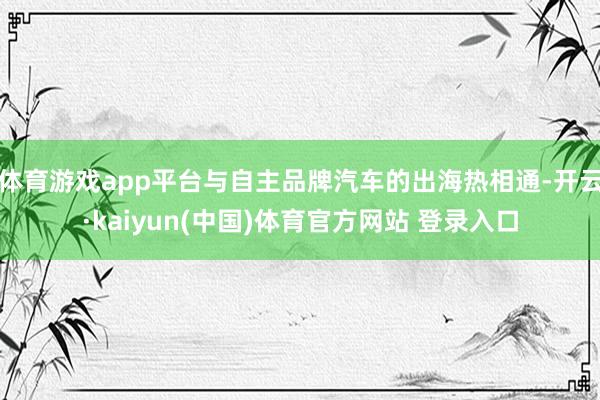 体育游戏app平台与自主品牌汽车的出海热相通-开云·kaiyun(中国)体育官方网站 登录入口