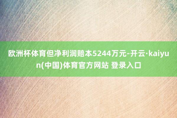 欧洲杯体育但净利润赔本5244万元-开云·kaiyun(中国)体育官方网站 登录入口