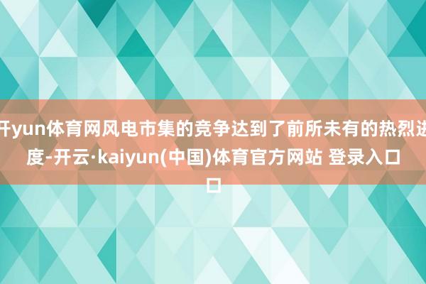 开yun体育网风电市集的竞争达到了前所未有的热烈进度-开云·kaiyun(中国)体育官方网站 登录入口