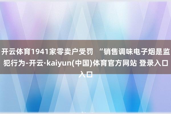 开云体育1941家零卖户受罚  “销售调味电子烟是监犯行为-开云·kaiyun(中国)体育官方网站 登录入口