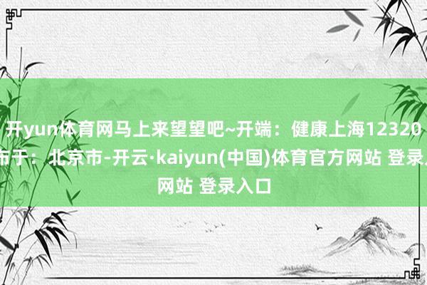 开yun体育网马上来望望吧~开端：健康上海12320 发布于：北京市-开云·kaiyun(中国)体育官方网站 登录入口