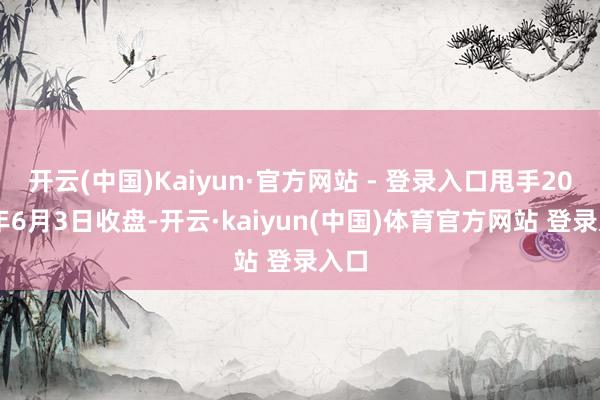 开云(中国)Kaiyun·官方网站 - 登录入口甩手2025年6月3日收盘-开云·kaiyun(中国)体育官方网站 登录入口