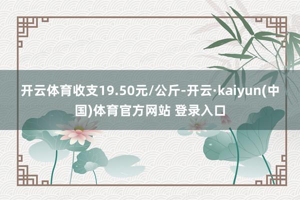 开云体育收支19.50元/公斤-开云·kaiyun(中国)体育官方网站 登录入口