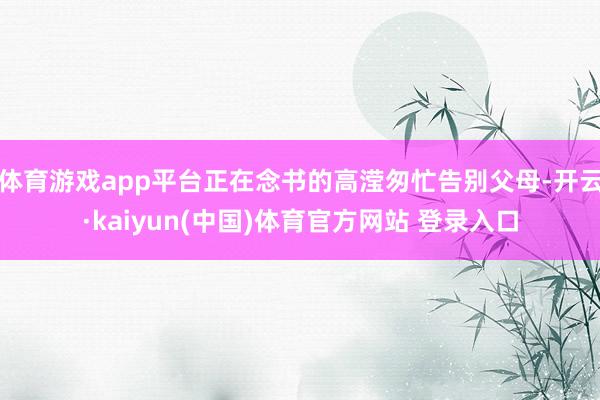 体育游戏app平台正在念书的高滢匆忙告别父母-开云·kaiyun(中国)体育官方网站 登录入口