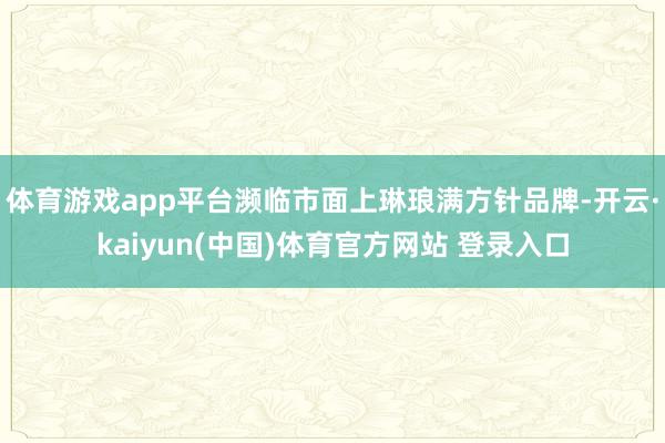 体育游戏app平台濒临市面上琳琅满方针品牌-开云·kaiyun(中国)体育官方网站 登录入口