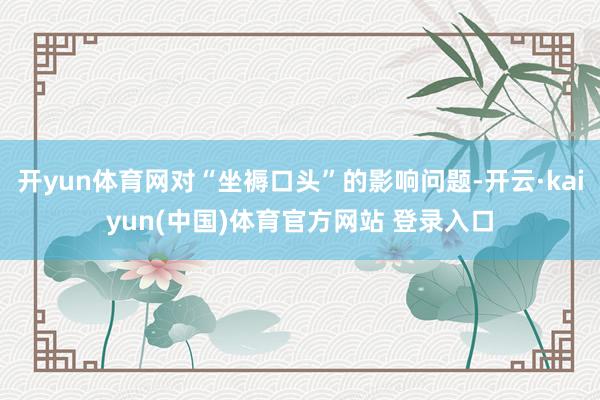开yun体育网对“坐褥口头”的影响问题-开云·kaiyun(中国)体育官方网站 登录入口