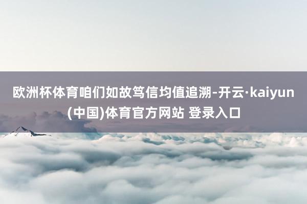 欧洲杯体育咱们如故笃信均值追溯-开云·kaiyun(中国)体育官方网站 登录入口