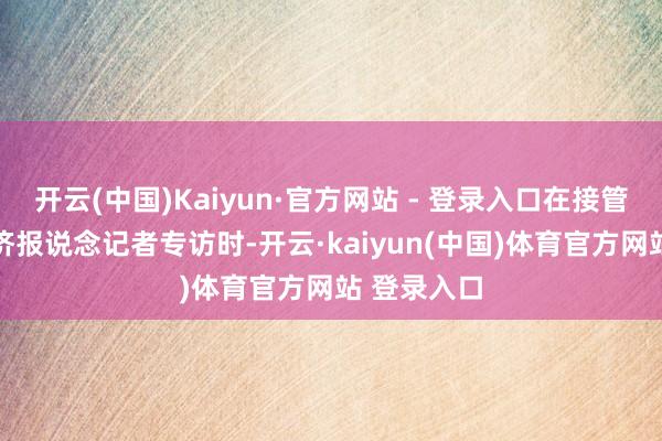 开云(中国)Kaiyun·官方网站 - 登录入口在接管21世纪经济报说念记者专访时-开云·kaiyun(中国)体育官方网站 登录入口