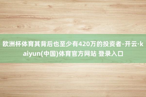 欧洲杯体育其背后也至少有420万的投资者-开云·kaiyun(中国)体育官方网站 登录入口