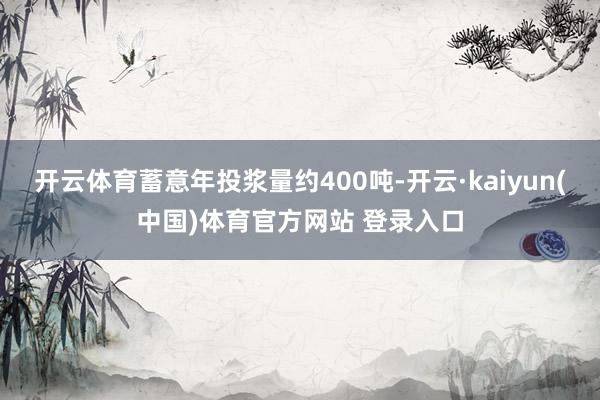 开云体育蓄意年投浆量约400吨-开云·kaiyun(中国)体育官方网站 登录入口