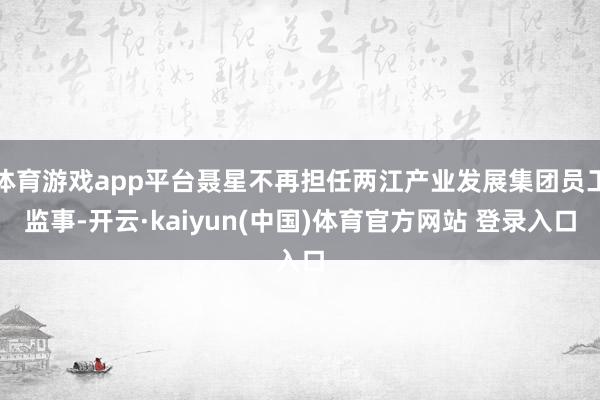 体育游戏app平台聂星不再担任两江产业发展集团员工监事-开云·kaiyun(中国)体育官方网站 登录入口