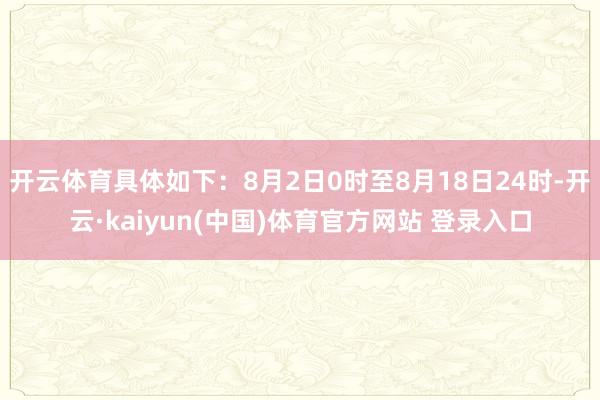 开云体育具体如下：8月2日0时至8月18日24时-开云·kaiyun(中国)体育官方网站 登录入口