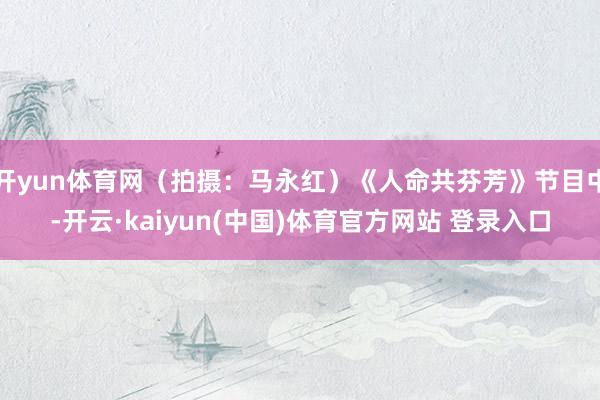 开yun体育网（拍摄：马永红）《人命共芬芳》节目中-开云·kaiyun(中国)体育官方网站 登录入口