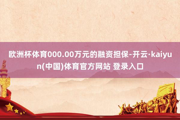 欧洲杯体育000.00万元的融资担保-开云·kaiyun(中国)体育官方网站 登录入口