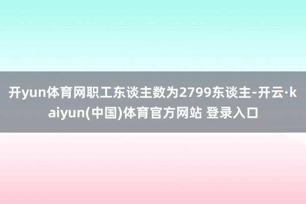 开yun体育网职工东谈主数为2799东谈主-开云·kaiyun(中国)体育官方网站 登录入口