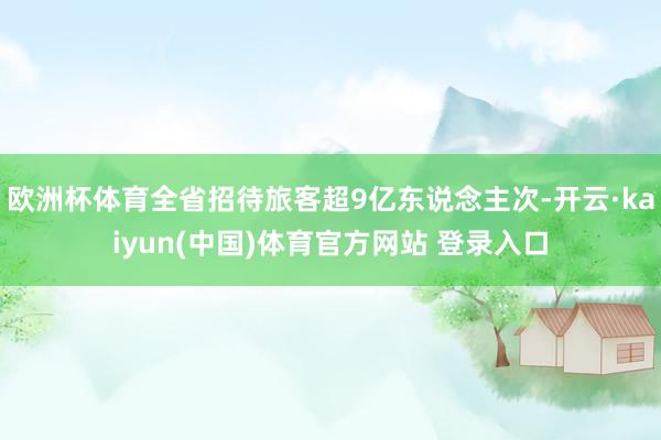 欧洲杯体育全省招待旅客超9亿东说念主次-开云·kaiyun(中国)体育官方网站 登录入口