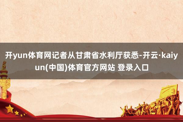 开yun体育网记者从甘肃省水利厅获悉-开云·kaiyun(中国)体育官方网站 登录入口