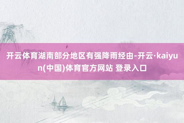 开云体育湖南部分地区有强降雨经由-开云·kaiyun(中国)体育官方网站 登录入口