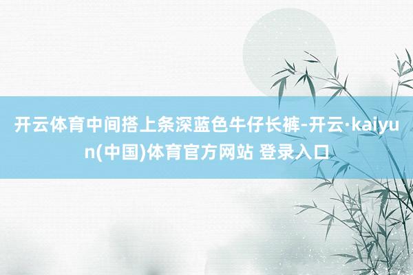 开云体育中间搭上条深蓝色牛仔长裤-开云·kaiyun(中国)体育官方网站 登录入口