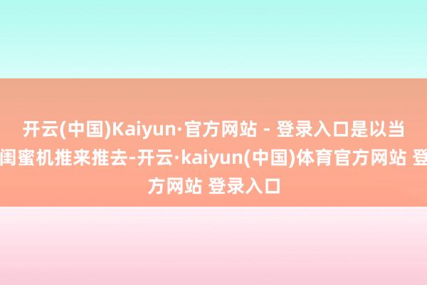 开云(中国)Kaiyun·官方网站 - 登录入口是以当真的把闺蜜机推来推去-开云·kaiyun(中国)体育官方网站 登录入口