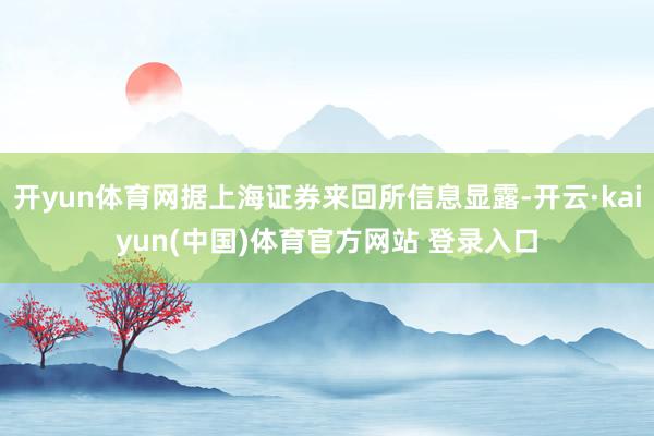 开yun体育网据上海证券来回所信息显露-开云·kaiyun(中国)体育官方网站 登录入口
