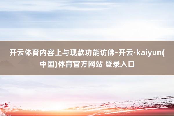 开云体育内容上与现款功能访佛-开云·kaiyun(中国)体育官方网站 登录入口