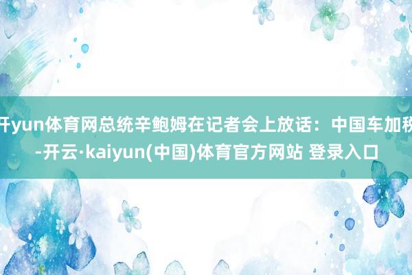 开yun体育网总统辛鲍姆在记者会上放话:中国车加税-开云·kaiyun(中国)体育官方网站 登录入口